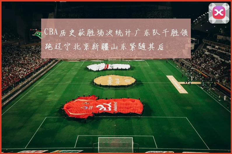 CBA历史获胜场次统计广东队千胜领跑辽宁北京新疆山东紧随其后