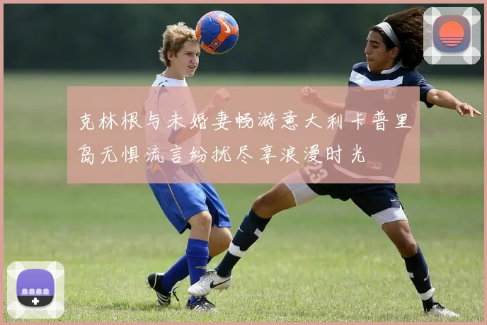 克林根与未婚妻畅游意大利卡普里岛无惧流言纷扰尽享浪漫时光