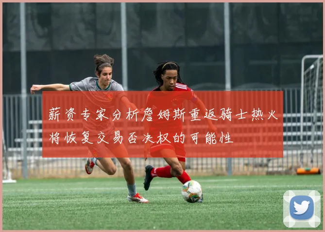薪资专家分析詹姆斯重返骑士热火将恢复交易否决权的可能性