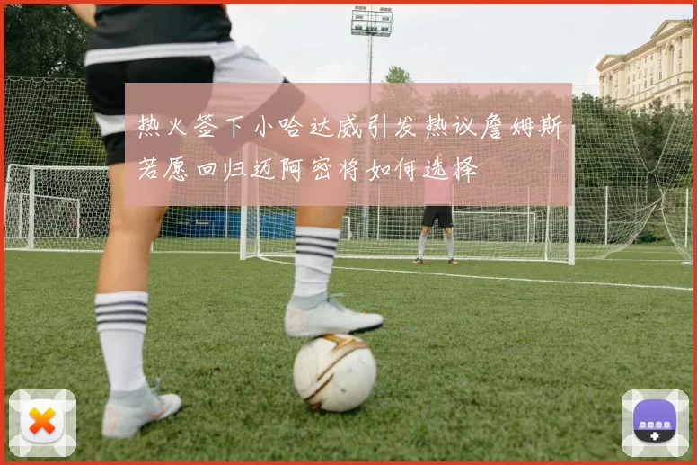 热火签下小哈达威引发热议詹姆斯若愿回归迈阿密将如何选择