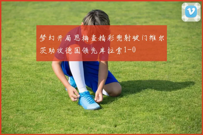 梦幻开局恩梅查精彩兜射破门维尔茨助攻德国领先库拉索1-0