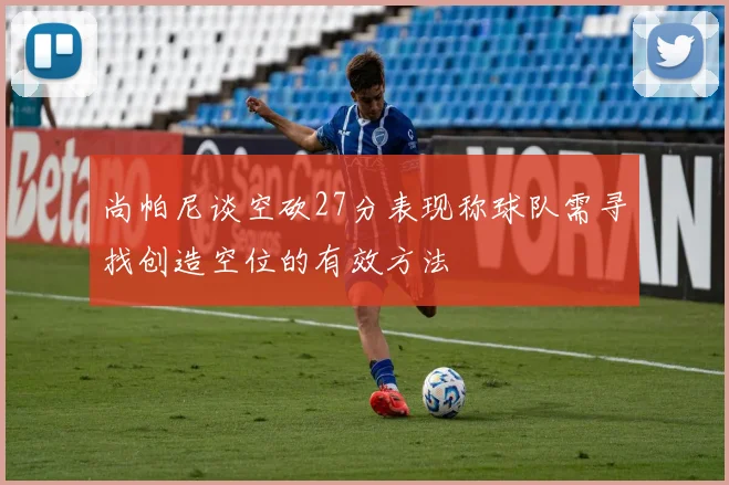 尚帕尼谈空砍27分表现称球队需寻找创造空位的有效方法