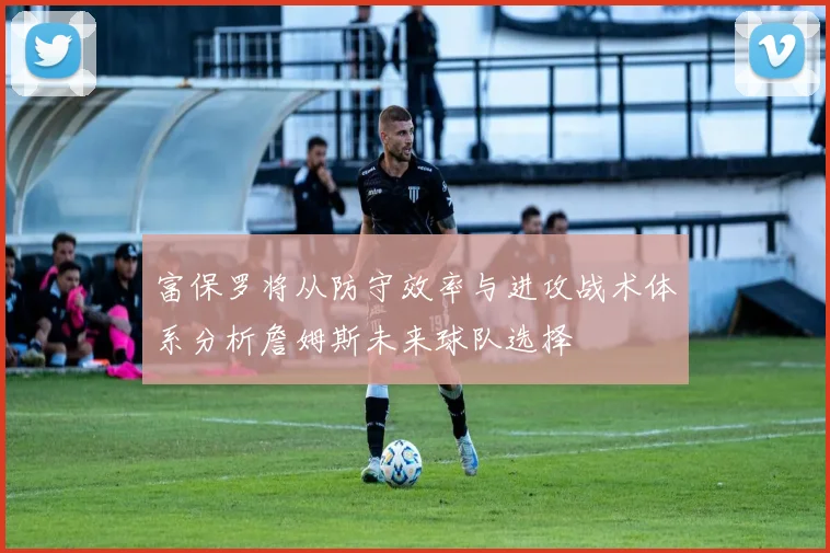 富保罗将从防守效率与进攻战术体系分析詹姆斯未来球队选择