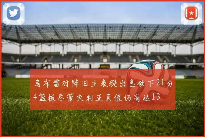乌布雷对阵旧主表现出色砍下21分4篮板尽管失利正负值仍高达13