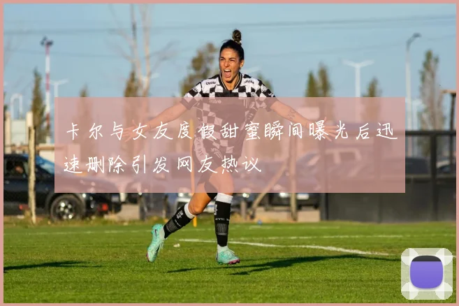 卡尔与女友度假甜蜜瞬间曝光后迅速删除引发网友热议