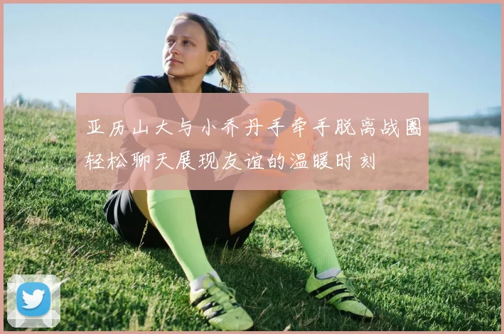 亚历山大与小乔丹手牵手脱离战圈轻松聊天展现友谊的温暖时刻