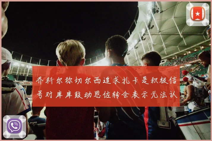 乔科尔称切尔西追求扎卡是积极信号对库库鼓动恩佐转会表示无法认同