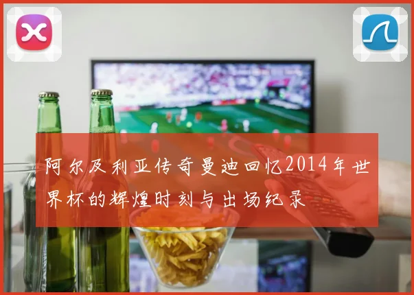阿尔及利亚传奇曼迪回忆2014年世界杯的辉煌时刻与出场纪录