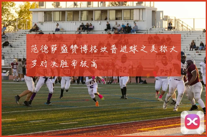 范德萨盛赞博格坎普进球之美称大罗对决胜率极高