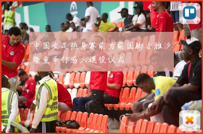 中国女足热身赛前为前国脚古雅沙隆重举行感人退役仪式