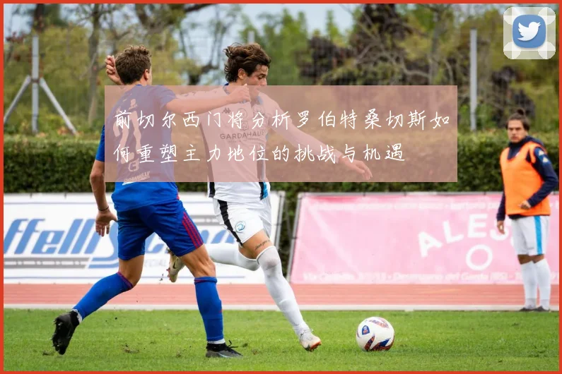 前切尔西门将分析罗伯特桑切斯如何重塑主力地位的挑战与机遇