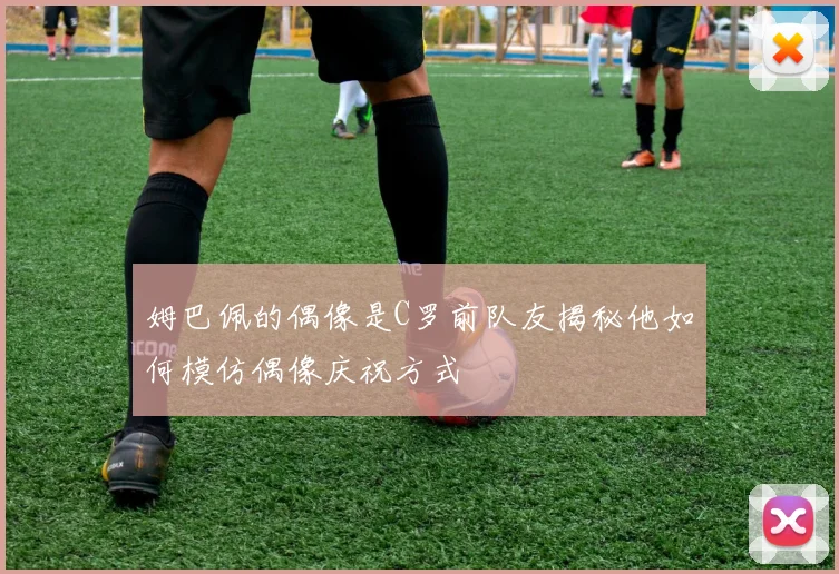 姆巴佩的偶像是C罗前队友揭秘他如何模仿偶像庆祝方式