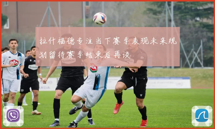 拉什福德专注当下赛季表现未来规划留待赛季结束后再谈