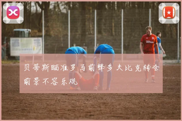 贝蒂斯瞄准罗马前锋多夫比克转会前景不容乐观