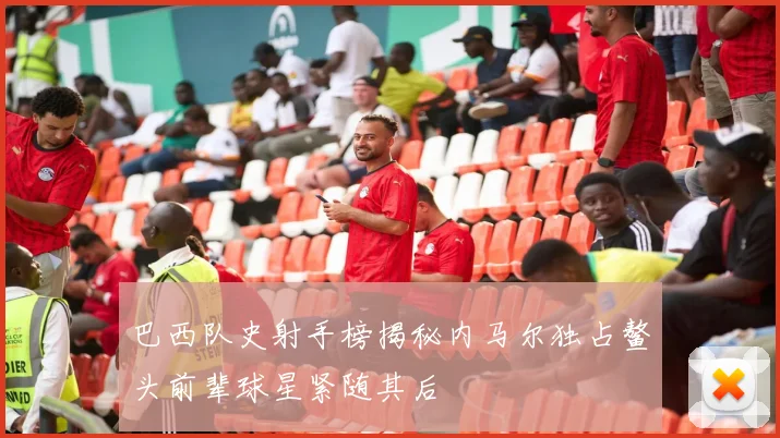 巴西队史射手榜揭秘内马尔独占鳌头前辈球星紧随其后