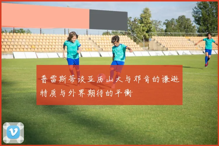 普雷斯蒂谈亚历山大与邓肯的谦逊特质与外界期待的平衡