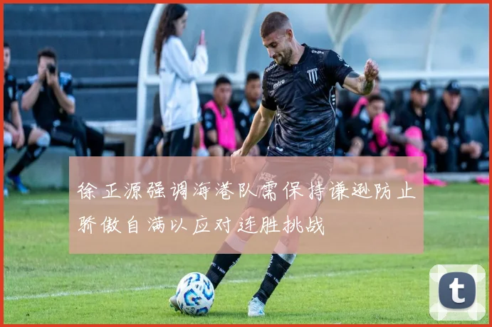 徐正源强调海港队需保持谦逊防止骄傲自满以应对连胜挑战