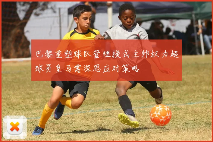 巴黎重塑球队管理模式主帅权力超球员皇马需深思应对策略