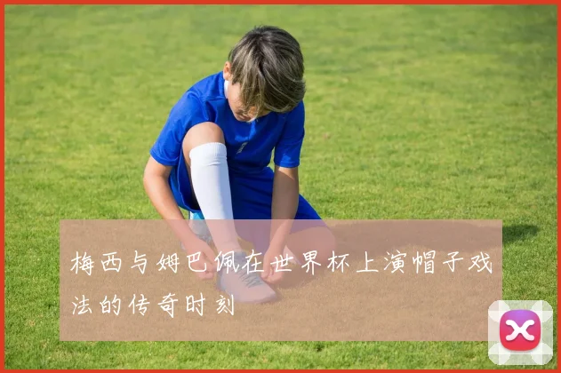 梅西与姆巴佩在世界杯上演帽子戏法的传奇时刻