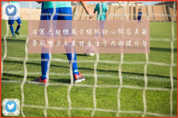 活塞总经理表示球队核心阵容具备争冠潜力未来将专注于内部提升与发展