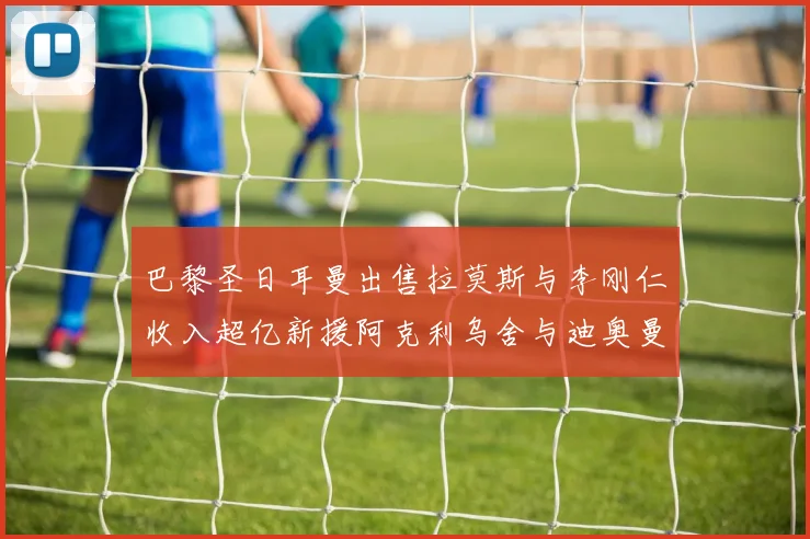 巴黎圣日耳曼出售拉莫斯与李刚仁收入超亿新援阿克利乌舍与迪奥曼德即将加盟