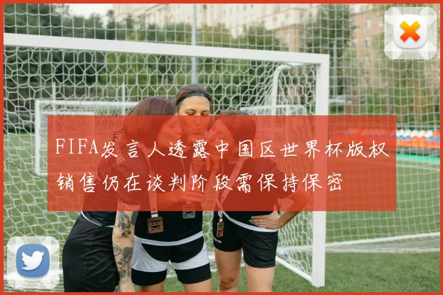 FIFA发言人透露中国区世界杯版权销售仍在谈判阶段需保持保密