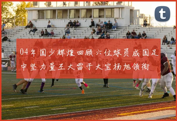 04年国少辉煌回顾六位球员成国足中坚力量王大雷于大宝杨旭领衔