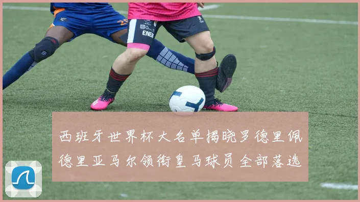 西班牙世界杯大名单揭晓罗德里佩德里亚马尔领衔皇马球员全部落选