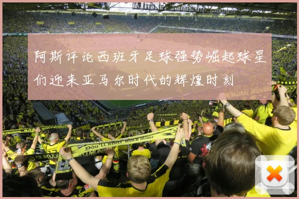 阿斯评论西班牙足球强势崛起球星们迎来亚马尔时代的辉煌时刻