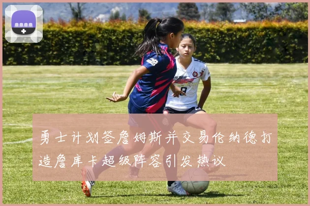 勇士计划签詹姆斯并交易伦纳德打造詹库卡超级阵容引发热议