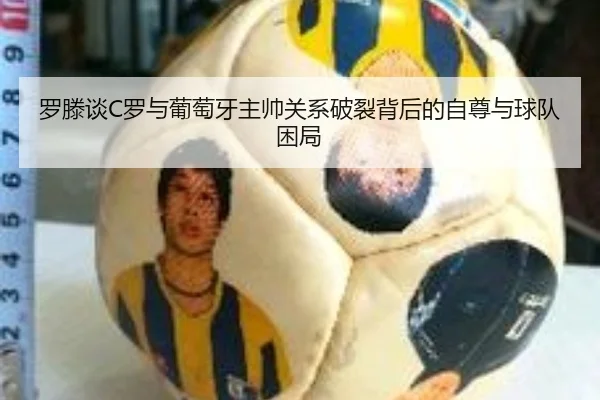罗滕谈C罗与葡萄牙主帅关系破裂背后的自尊与球队困局 | BiBoSports